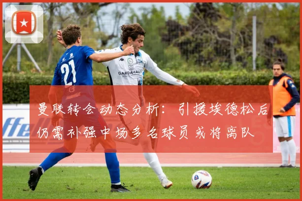 曼联转会动态分析：引援埃德松后仍需补强中场多名球员或将离队