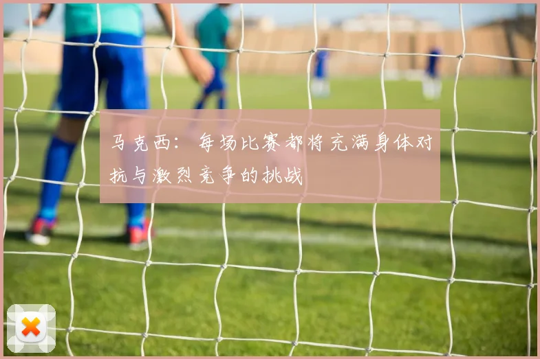 马克西：每场比赛都将充满身体对抗与激烈竞争的挑战