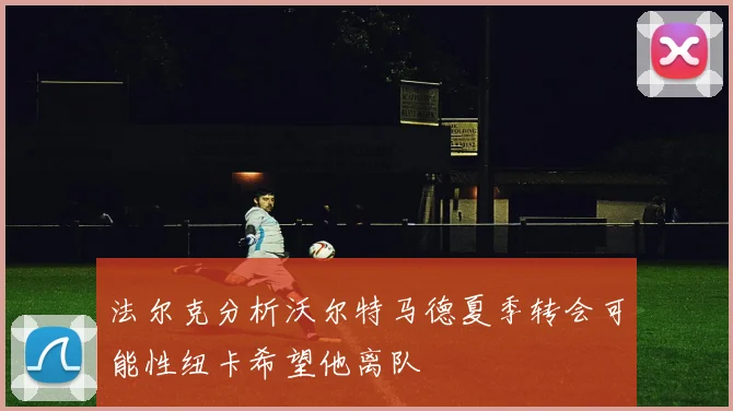 法尔克分析沃尔特马德夏季转会可能性纽卡希望他离队