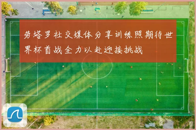 劳塔罗社交媒体分享训练照期待世界杯首战全力以赴迎接挑战