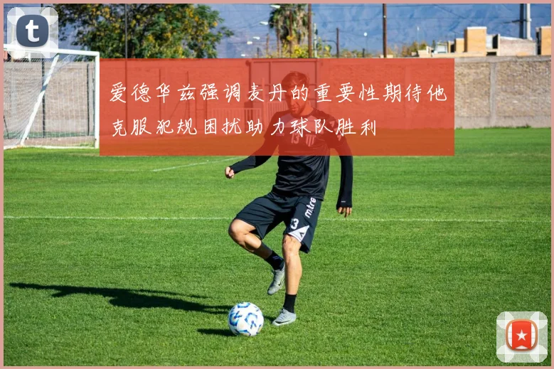 爱德华兹强调麦丹的重要性期待他克服犯规困扰助力球队胜利