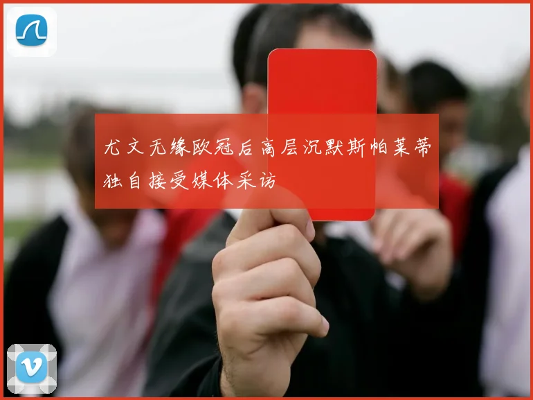 尤文无缘欧冠后高层沉默斯帕莱蒂独自接受媒体采访