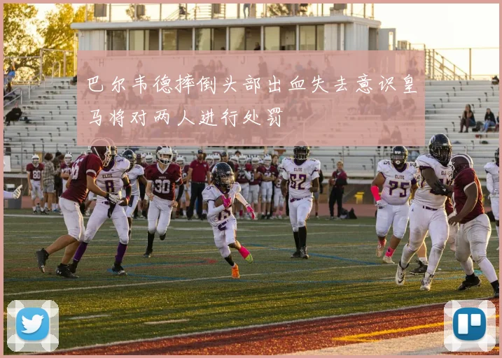 巴尔韦德摔倒头部出血失去意识皇马将对两人进行处罚