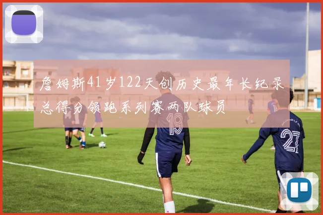 詹姆斯41岁122天创历史最年长纪录总得分领跑系列赛两队球员