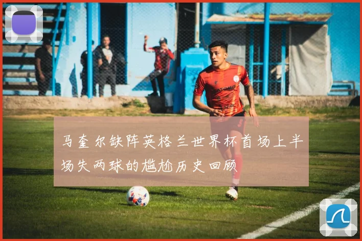 马奎尔缺阵英格兰世界杯首场上半场失两球的尴尬历史回顾