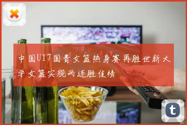 中国U17国青女篮热身赛再胜世新大学女篮实现两连胜佳绩