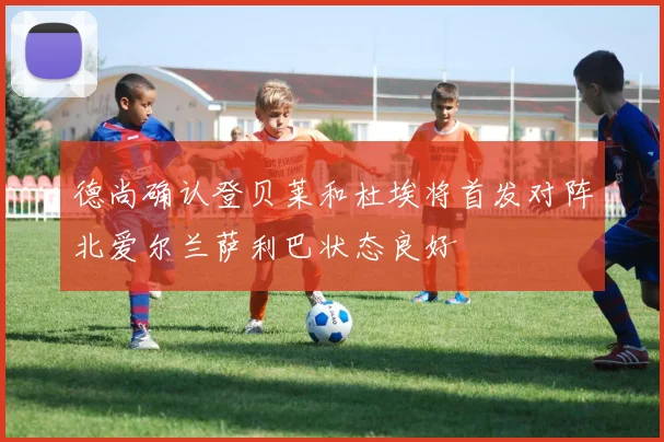 德尚确认登贝莱和杜埃将首发对阵北爱尔兰萨利巴状态良好