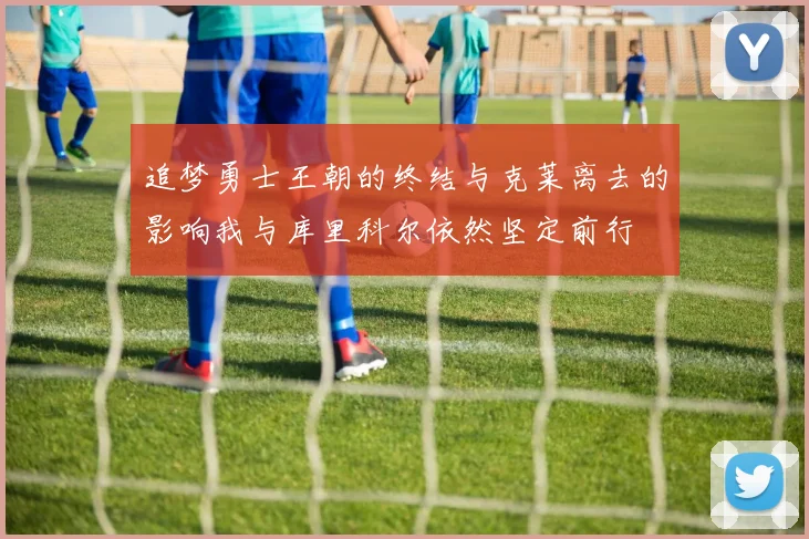 追梦勇士王朝的终结与克莱离去的影响我与库里科尔依然坚定前行