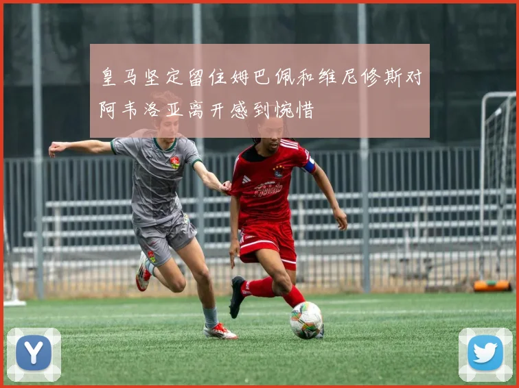 皇马坚定留住姆巴佩和维尼修斯对阿韦洛亚离开感到惋惜