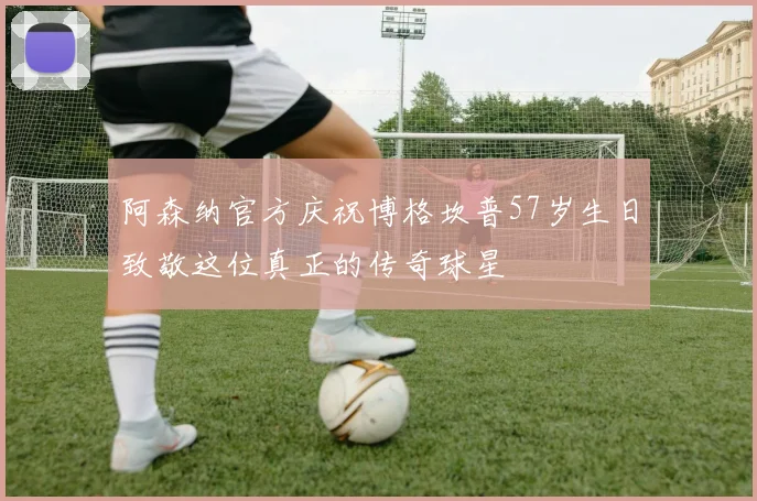 阿森纳官方庆祝博格坎普57岁生日致敬这位真正的传奇球星