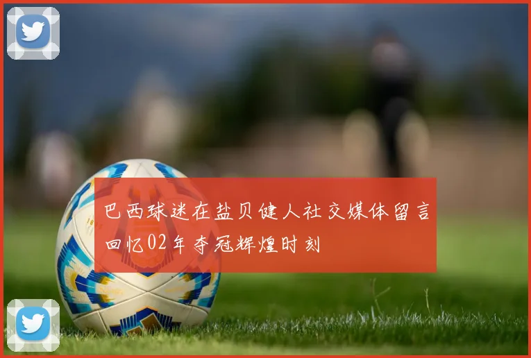 巴西球迷在盐贝健人社交媒体留言回忆02年夺冠辉煌时刻