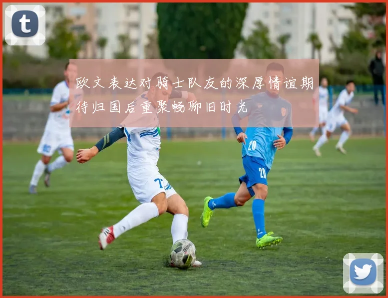 欧文表达对骑士队友的深厚情谊期待归国后重聚畅聊旧时光